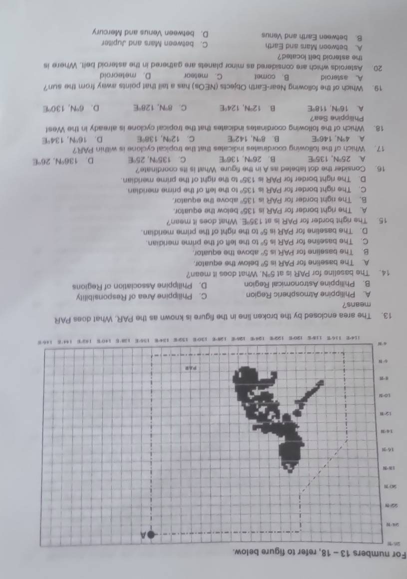 For numbers 13 - 18, refer to figure below.
26
9
2
S
13. The area enclosed by the broken line in the figure is known as the PAR. What does PAR
means?
A. Philippine Atmospheric Region C. Philippine Area of Responsibility
B. Philippine Astronomical Region D. Philippine Association of Regions
14. The baseline for PAR is at 5°N. What does it mean?
A. The baseline for PAR is 5° below the equator.
B. The baseline for PAR is 5° above the equator.
C. The baseline for PAR is 5° to the left of the prime meridian.
D. The baseline for PAR is 5° to the right of the prime meridian.
15. The right border for PAR Is at 135°E. What does it mean?
A. The right border for PAR is 135° below the equator.
B. The right border for PAR is 135° above the equator.
C. The right border for PAR is 135° to the left of the prime meridian.
D. The right border for PAR is 135° to the right of the prime meridian.
16. Consider the dot labeled as A in the figure. What is its coordinate?
A. 25°N,135°E B. 26°N,136°E C. 135°N, 25°E D. 136°N,26°E
17. Which of the following coordinates indicates that the tropical cyclone is within PAR?
A. 4°N,146°E B. 8°N,142°E C. 12°N,138°E D. 16°N,134°E
18. Which of the following coordinates indicates that the tropical cyclone is already in the West
Philippine Sea?
A. 16°N,118°E B. 12°N,124°E C. 8°N,128°E D. 6°N,130°E
19. Which of the following Near-Earth Objects (NEOs) has a tail that points away from the sun?
A. asteroid B. comet C. meteor D. meteoroid
20. Asteroids which are considered as minor planets are gathered in the asteroid belt. Where is
the asteroid belt located?
A. between Mars and Earth C. between Mars and Jupiter
B. between Earth and Venus D. between Venus and Mercury