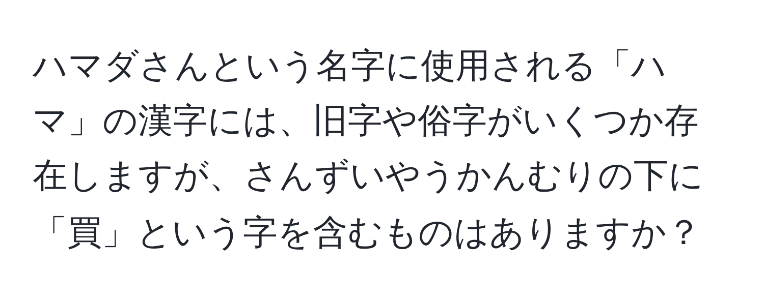 ハマダさんという名字に使用される「ハマ」の漢字には、旧字や俗字がいくつか存在しますが、さんずいやうかんむりの下に「買」という字を含むものはありますか？