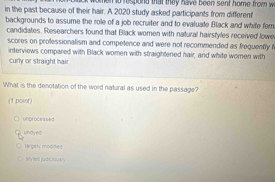 lack women to respond that they have been sent home from w
in the past because of their hair. A 2020 study asked participants from different
backgrounds to assume the role of a job recruiter and to evaluate Black and white fem
candidates. Researchers found that Black women with natural hairstyles received lowe
scores on professionalism and competence and were not recommended as frequently f
interviews compared with Black women with straightened hair, and white women with
curly or straight hair.
What is the denotation of the word natural as used in the passage?
(1 point)
unprocessed
undyed
largely modified
styled judiciously