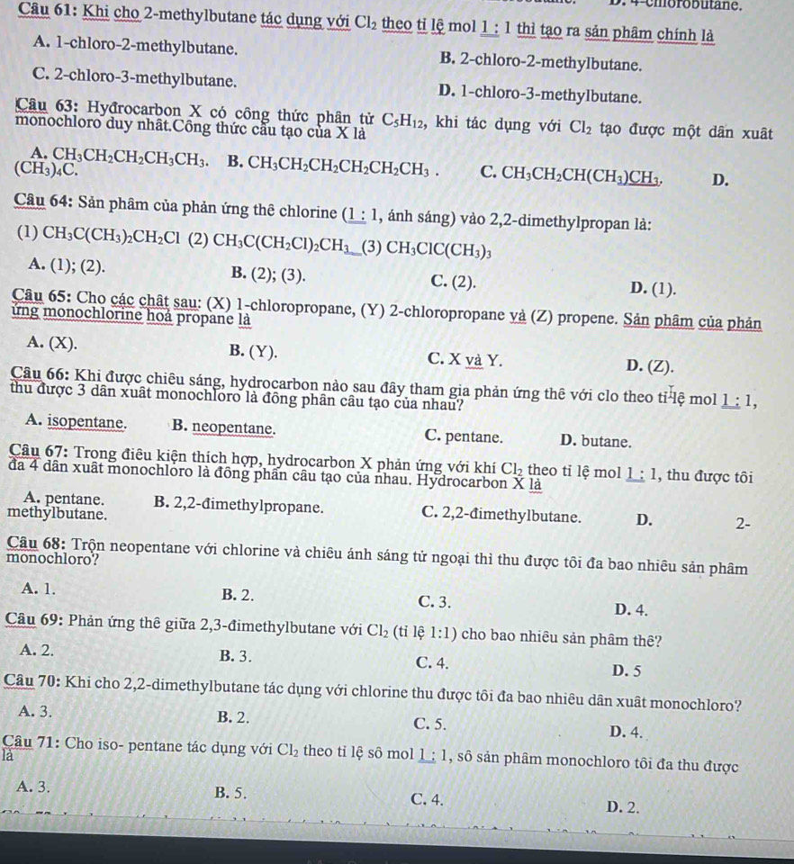 4-cmorobutane.
Câu 61: Khi cho 2-methylbutane tác dụng với Cl_2 theo tỉ lệ mol 1 : 1 thì tạo ra sản phâm chính là
A. 1-chloro-2-methylbutane. B. 2-chloro-2-methylbutane.
C. 2-chloro-3-methylbutane. D. 1-chloro-3-methylbutane.
Câu 63: Hyđrocarbon X có công thức phân tử C_5H_12 , khi tác dụng với Cl_2 tạo được một dân xuât
monochloro duy nhât.Công thức cầu tạo của X là
A.
(CH_3)_4C CH_3CH_2CH_2CH_3CH_3 B. CH_3CH_2CH_2CH_2CH_2CH_3. C. CH_3CH_2CH(CH_3)_ CH_3. D.
Câu 64: Sản phâm của phản ứng thê chlorine (_ 1:1 , ánh sáng) vào 2,2-dimethylpropan là:
(1) CH_3C(CH_3)_2CH_2Cl (2) CH_3C(CH_2Cl)_2CH_3 (3) CH_3ClC(CH_3)_3
A. (1); (2). B. (2); (3). C. (2). D. (1).
Câu 65: Cho các chất sau: (X) 1-chloropropane, (Y) 2-chloropropane và (Z) propene. Sản phâm của phản
ứng monochlorine hoá propane là
A. (X). B. (Y). C. X và Y. D. (Z).
Câu 66: Khi được chiêu sáng, hydrocarbon nào sau đây tham gia phản ứng thê với clo theo tỉ lệ mol 1:1,
thu được 3 dân xuất monochloro là đồng phân câu tạo của nhau?
A. isopentane. B. neopentane. C. pentane. D. butane.
Câu 67: Trong điêu kiện thích hợp, hydrocarbon X phản ứng với khí Cl_2 theo tỉ lệ mol
đã 4 dân xuất monochloro là đồng phần câu tạo của nhau. Hydrocarbon * la 1:1 , thu được tôi
A. pentane. B. 2,2-đimethylpropane. C. 2,2-đimethylbutane. D. 2-
methylbutane.
Câu 68: Trộn neopentane với chlorine và chiêu ánh sáng tử ngoại thỉ thu được tôi đa bao nhiêu sản phâm
monochloro?
A. 1. B. 2. C. 3. D. 4.
Câu 69: Phản ứng thê giữa 2,3-đimethylbutane với Cl_2 (tỉ lệ 1:1) cho bao nhiêu sản phâm thê?
A. 2. B. 3. C. 4. D. 5
Câu 70: Khi cho 2,2-dimethylbutane tác dụng với chlorine thu được tôi đa bao nhiêu dân xuât monochloro?
A. 3. B. 2. C. 5. D. 4.
Câu 71: Cho iso- pentane tác dụng với Cl_2 theo tỉ lệ sô mol 1 1, sô sản phâm monochloro tôi đa thu được
là
A. 3. B. 5. C. 4. D. 2.