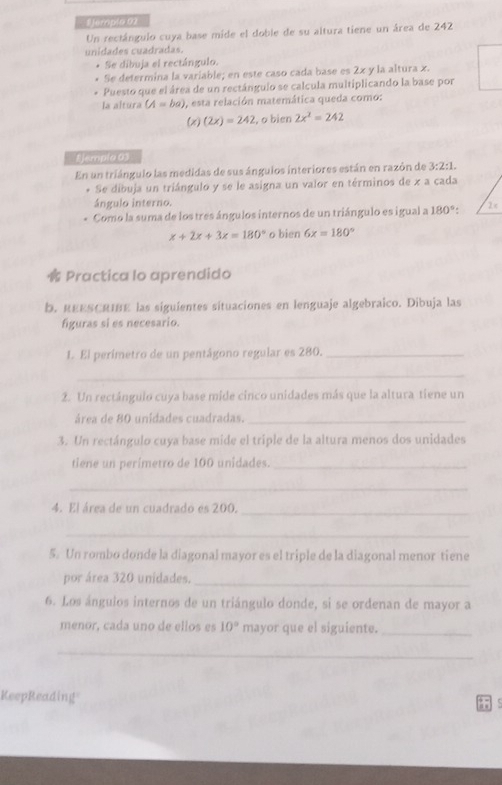 empla 01 
Un rectángulo cuya base mide el doble de su altura tiene un área de 242
unidades cuadradas. 
* Se dibuja el rectángulo. 
Se determina la variable; en este caso cada base es 2x y la altura x. 
Puesto que el área de un rectángulo se calcula multiplicando la base por 
la altura (A=ba) , esta relación matemática queda como: 
(x) (2x)=242 , o bien 2x^2=242
1 Jempla 03 
En un triángulo las medidas de sus ángulos interiores están en razón de 3:2:1. 
* Se dibuja un triángulo y se le asigna un valor en términos de x a cada 
ángulo interno. 
Como la suma de los tres ángulos internos de un triángulo es igual a 180° :
x+2x+3x=180° o bien 6x=180°
Practica lo aprendido 
b. REESCRIBE las siguientes situaciones en lenguaje algebraico. Dibuja las 
figuras si es necesario. 
I. El perímetro de un pentágono regular es 280._ 
_ 
2. Un rectángulo cuya base mide cinco unidades más que la altura tiene un 
área de 80 unidades cuadradas._ 
3. Un rectángulo cuya base mide el triple de la altura menos dos unidades 
tiene un perímetro de 100 unidades._ 
_ 
4. El área de un cuadrado es 200._ 
_ 
5. Un rombo donde la diagonal mayor es el triple de la diagonal menor tiene 
por área 320 unidades._ 
6. Los ángulos internos de un triángulo donde, si se ordenan de mayor a 
menor, cada uno de ellos es 10° mayor que el siguiente._ 
_ 
KeepReading