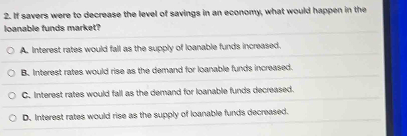 If savers were to decrease the level of savings in an economy, what would happen in the
loanable funds market?
A. Interest rates would fall as the supply of loanable funds increased.
B. Interest rates would rise as the demand for loanable funds increased.
C. Interest rates would fall as the demand for loanable funds decreased.
D. Interest rates would rise as the supply of loanable funds decreased.