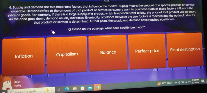 Supply and demand are two important factors that influence the market. Supply means the amount of a specific product or service
available. Demand refers to the amount of that product or service consumers want to purchase. Both of these factors influence the
price of goods. For example, if there is a large supply of a product which few people want to buy, the price of that product will go down.
As the price goes down, demand usually increases. Eventually, a balance between the two factors is reached and the optimal price for
that product or service is determined. At that point, the supply and demand have reached equilibrium.
Q. Based on the passage, what does equilibrium mean?
Inflation Capitalism Balance Perfect price Final destination
Rida
tariq TUU2%4 1/1:03 PIMI
19°C Haze
Tipe here to search