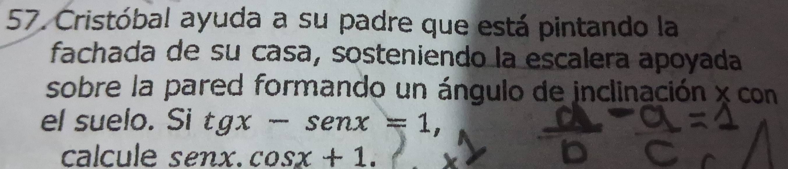 Cristóbal ayuda a su padre que está pintando la 
fachada de su casa, sosteniendo la escalera apoyada 
sobre la pared formando un ángulo de inclinación x con 
el suelo. Si tgx-sen x=1, 
calcule senx.cos x+1.