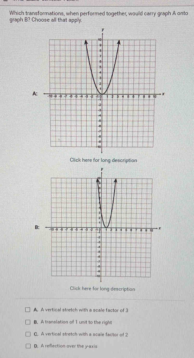 Which transformations, when performed together, would carry graph A onto
graph B? Choose all that apply.
A
Click here for long description
B
Click here for long description
A. A vertical stretch with a scale factor of 3
B. A translation of 1 unit to the right
C. A vertical stretch with a scale factor of 2
D. A reflection over the y axis