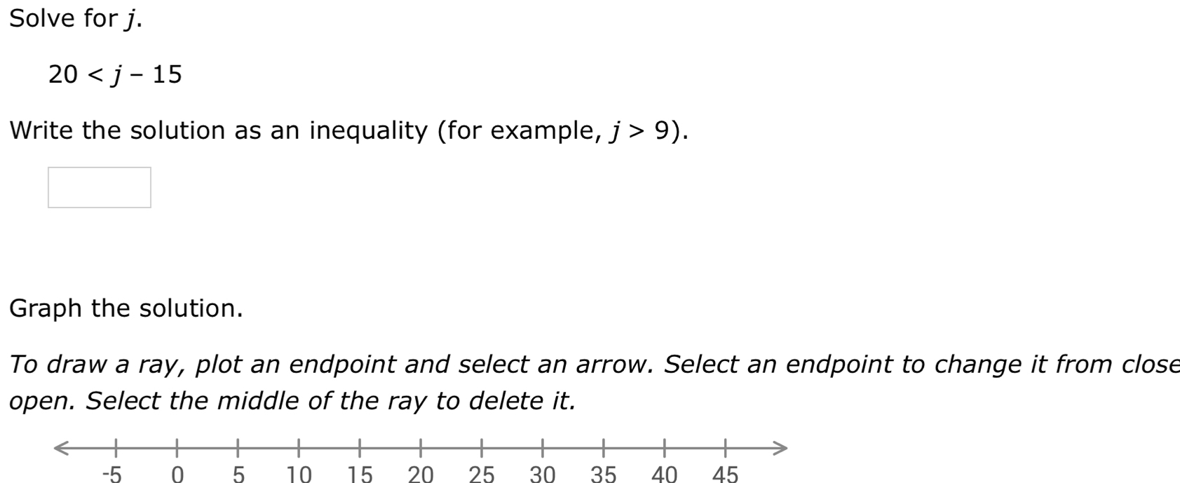 Solve for j.
20
Write the solution as an inequality (for example, j>9). 
Graph the solution. 
To draw a ray, plot an endpoint and select an arrow. Select an endpoint to change it from close 
open. Select the middle of the ray to delete it.
-5 0 5 10 15 20 25 30 35 40 45