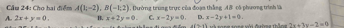 Cho hai điểm A(1;-2), B(-1;2). Đường trung trực của đoạn thẳng AB có phương trình là
A. 2x+y=0. B. x+2y=0. C. x-2y=0. D. x-2y+1=0.
4(2· 1) và song song với đường thẳng 2x+3y-2=0