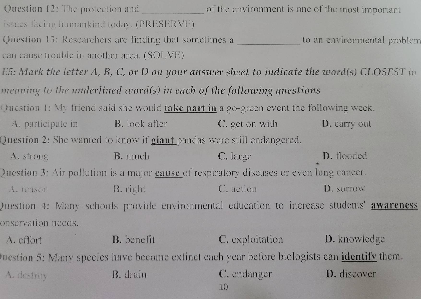 The protection and _of the environment is one of the most important 
issues facing humankind today. (PRESERVE)
Question 13: Researchers are finding that sometimes a_ to an en vironmental problem 
can cause trouble in another area. (SOLVE)
E5: Mark the letter A, B, C, or D on your answer sheet to indicate the word(s) CLOSEST in
meaning to the underlined word(s) in each of the following questions
Question 1: My friend said she would take part in a go-green event the following week.
A. participate in B. look after C. get on with D. carry out
Question 2: She wanted to know if giant pandas were still endangered.
A. strong B. much C. large D. flooded
Question 3: Air pollution is a major cause of respiratory diseases or even lung cancer.
A. reason B. right C. action D. sorrow
Question 4: Many schools provide environmental education to increase students' awareness
onservation needs.
A. effort B. benefit C. exploitation D. knowledge
Question 5: Many species have become extinct each year before biologists can identify them.
A. destroy B. drain C. endanger D. discover
10