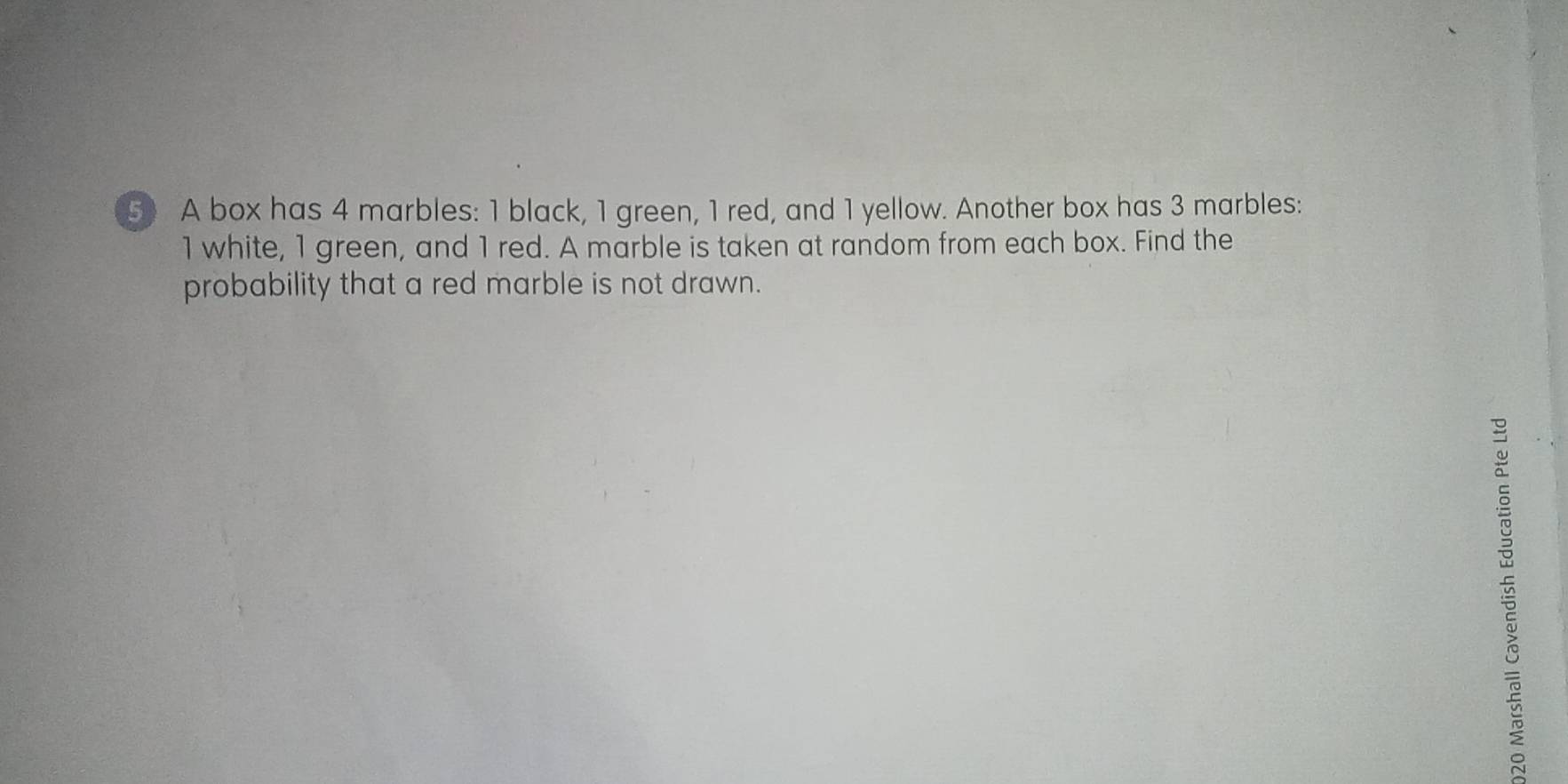 A box has 4 marbles: 1 black, 1 green, 1 red, and 1 yellow. Another box has 3 marbles:
1 white, 1 green, and 1 red. A marble is taken at random from each box. Find the 
probability that a red marble is not drawn.