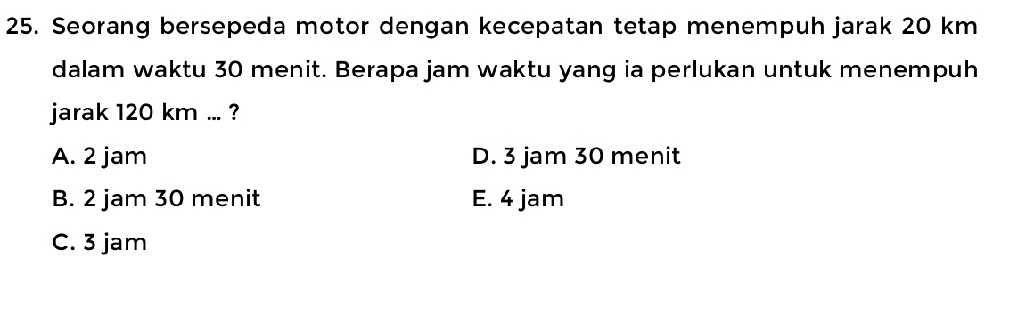 Seorang bersepeda motor dengan kecepatan tetap menempuh jarak 20 km
dalam waktu 30 menit. Berapa jam waktu yang ia perlukan untuk menempuh
jarak 120 km... ?
A. 2 jam D. 3 jam 30 menit
B. 2 jam 30 menit E. 4 jam
C. 3 jam