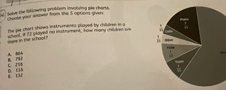 Solve the following problem involving pie charts.
Choose your answer from the 5 options given:
The pie chart shows instruments played by children in a
school. If 72 played no instrument, how many children are 
there in the school?
A. 864 
N  a
B. 792
C. 216
D. 116
E. 132