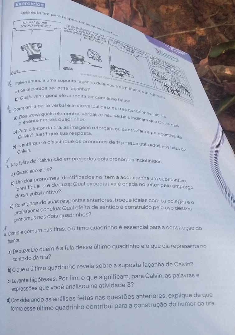 Exercícios
Leia está tira parresponder às questões 1 à à
'''L''' ge  '''
hRSA
WATTERSON, Bs Calvin e Haroido, Doperel em 18psm
1. Calvin anuncia uma suposta façanha dele nos três primeiros quadrinhos
a) Qual parece ser essa façanha?
b) Quais vantagens ele acredita ter com esse feito?
2. Compare a parte verbal e a não verbal desses três quadrinhos iniciais
a) Descreva quais elementos verbais e não verbais indicam que Calvin está
presente nesses quadrinhos.
b) Para o leitor da tira, as imagens reforçam ou contrariam a perspectiva de
Calvin? Justifique sua resposta.
c) Identifique e classifique os pronomes de 1^a pessoa utilizados nas falas de
Calvin.
3, Nas falas de Calvin são empregados dois pronomes indefinidos.
a) Quais são eles?
b) Um dos pronomes identificados no item a acompanha um substantivo.
Identifique-o e deduza: Qual expectativa é criada no leitor pelo emprego
desse substantivo?
c) Considerando suas respostas anteriores, troque ideias com os colegas e o
professor e conclua: Qual efeito de sentido é construído pelo uso desses
pronomes nos dois quadrinhos?
4. Como é comum nas tiras, o último quadrinho é essencial para a construção do
humor.
a) Deduza: De quem é a fala desse último quadrinho e o que ela representa no
contexto da tira?
b) 0 que o último quadrinho revela sobre a suposta façanha de Calvin?
c) Levante hipóteses: Por fim, o que significam, para Calvin, as palavras e
expressões que você analisou na atividade 3?
d) Considerando as análises feitas nas questões anteriores, explique de que
forma esse último quadrinho contribui para a construção do humor da tira.