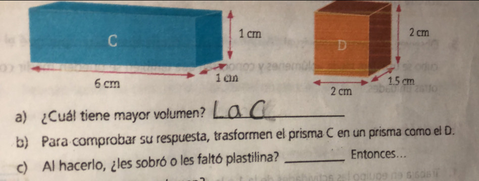 ¿Cuál tiene mayor volumen?_ 
b) Para comprobar su respuesta, trasformen el prisma C en un prisma como el D. 
c) Al hacerlo, ¿les sobró o les faltó plastilina?_ 
Entonces...