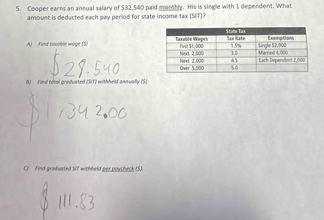 Cooper earns an annual salary of $32,540 paid monthly. His is single with 1 dependent. What 
amount is deducted each pay period for state income tax (SIT)? 
A) Find taxable wage (S) 
B) Find total graduated (SIT) withheld annually ($) 
C) Find graduated SIT withheld per paycheck ($).