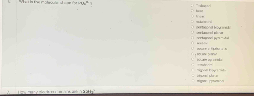 What is the molecular shape for PO_4^((3-) ?
T-shaped
bent
linear
octahedral
pentagonal bipyramidal
pentagonal planar
pentagonal pyramidal
seesaw
square antiprismatic
-square planar
square pyramidal
tetrahedral
trigonal bipyramidal
trigonal planar
trigonal pyramidal
7. How many electron domains are in SbH_3)