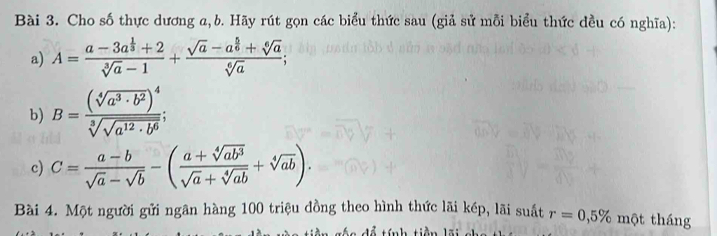 Cho số thực dương a, b. Hãy rút gọn các biểu thức sau (giả sử mỗi biểu thức đều có nghĩa): 
a) A=frac a-3a^(frac 1)3+2sqrt[3](a)-1+frac sqrt(a)-a^(frac 5)6+sqrt[6](a)sqrt[6](a); 
b) B=frac (sqrt[4](a^3· b^2))^4sqrt[3](sqrt a^(12)· b^6);
c) C= (a-b)/sqrt(a)-sqrt(b) -( (a+sqrt[4](ab^3))/sqrt(a)+sqrt[4](ab) +sqrt[4](ab)). 
Bài 4. Một người gửi ngân hàng 100 triệu đồng theo hình thức lãi kép, lãi suất r=0,5% một tháng