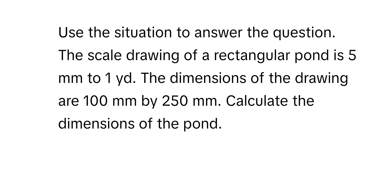 Use the situation to answer the question. 
The scale drawing of a rectangular pond is 5 mm to 1 yd. The dimensions of the drawing are 100 mm by 250 mm. Calculate the dimensions of the pond.