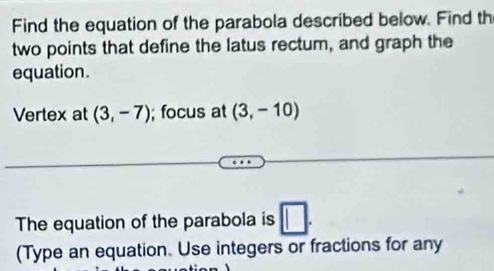 Find the equation of the parabola described below. Find th 
two points that define the latus rectum, and graph the 
equation. 
Vertex at (3,-7); focus at (3,-10)
The equation of the parabola is □. 
(Type an equation. Use integers or fractions for any