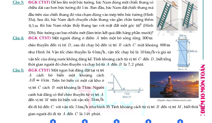 (SGK CTST) Để leo lên một bức tường, bác Nam dùng một chiếc thang có
chiều dài cao hơn bức tường đó 1 m . Ban đầu, bác Nam đặt chiếc thang mà
đầu trên của chiếc thang đó vừa chạm đúng vào mép trên bức tường (Hình
33a). Sau đó, bác Nam dịch chuyển chân thang vào gần chân tường thêm
0,5 m thì bác Nam nhận thấy thang tạo với mặt đất một góc 60° (Hình C G
F
33b). Bức tường cao bao nhiêu mét (làm tròn kết quả đến hàng phần mười)? 61 b)
300 m
Câu 4: (SGK CTST) Một người đứng ở điểm A trên một bờ sông rộng 300 m A C
chèo thuyền đến vị trí D, sau đó chạy bộ đến vị trí B cách C một khoảng 800 m
như Hình 34. Vận tốc chèo thuyền là 6 km/h , vận tốc chạy bộ là 10 km/h và giả sử D 800 m
vận tốc của dòng nước không đáng kể. Tính khoảng cách từ vị trí C đến D, biết tổng
thời gian người đó chèo thuyền và chạy bộ từ A đến B là 7,2 phút.
Câu 5: (SGK CTST) Một ngọn hải đăng đặt tại vị trí
A cách bờ biển một khoảng cách A
AB=4km. Trên bờ biển có một cái kho ở 4 km
vị trí C cách B một khoảng là 7 km. Người B M C
É
canh hải đăng có thể chèo thuyền từ vị trí A 7 km
đến vị trí Mô trên bờ biển với vận tốc 3km/h Hình 35  (Nguồn: https:/shutterstock.com)
rồi đi bộ đến C với vận tốc 5 km/h như hình 35. Tính khoảng cách từ vị trí B đến vị trí M , biết thời
gian người đó đi từ A đến C là 148 phút.
a