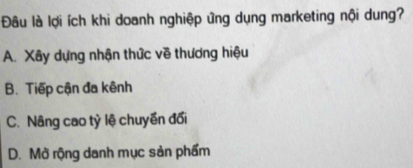 Đâu là lợi ích khi doanh nghiệp ứng dụng marketing nội dung?
A. Xây dựng nhận thức về thương hiệu
B. Tiếp cận đa kênh
C. Nâng cao tỷ lệ chuyền đối
D. Mở rộng danh mục sản phẩm