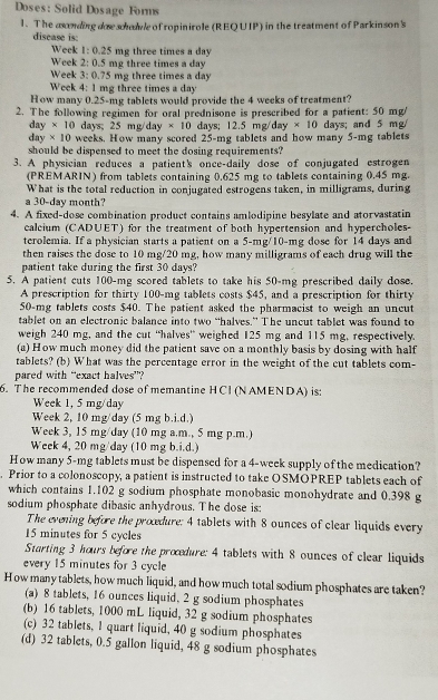 Doses: Solid Dosage Forms
1. The asonding doe schodve of ropinirole (REQUIP) in the treatment of Parkinson's
disease is:
Weck 1:0.25 mg three times a day
Week 2:0.5 mg three times a day
Week 5 D 75 mg three times a day
Week 4: 1 mg three times a day
How many 0.25-mg tablets would provide the 4 weeks of treatment?
2. The following regimen for oral prednisone is prescribed for a patient: 50 mg/
day × 10 days; 25 mg/day * 10 days; 12.5 mg/day * 10 days; and 5 mg/
day × 10 weeks. How many scored 25-mg tablets and how many 5-mg tablets
should be dispensed to meet the dosing requirements?
3. A physician reduces a patient's once-daily dose of conjugated estrogen
(PREMARIN) from tablets containing 0.625 mg to tablets containing 0.45 mg.
What is the total reduction in conjugated estrogens taken, in milligrams, during
a 30-day month?
4. A fixed-dose combination product contains amlodipine besylate and atorvastatin
calcium (CADUET) for the treatment of both hypertension and hypercholes-
terolemia. If a physician starts a patient on a 5-mg/10-mg dose for 14 days and
then raises the dose to 10 mg/20 mg, how many milligrams of each drug will the
patient take during the first 30 days?
5. A patient cuts 100-mg scored tablets to take his 50-mg prescribed daily dose.
A prescription for thirty 100-mg tablets costs $45, and a prescription for thirty
50-mg tablets costs $40. The patient asked the pharmacist to weigh an uncut
tablet on an electronic balance into two “halves.” The uncut tablet was found to
weigh 240 mg, and the cut “halves” weighed 125 mg and 115 mg, respectively.
(a) How much money did the patient save on a monthly basis by dosing with half
tablets? (b) What was the percentage error in the weight of the cut tablets com-
pared with “exact halves”?
6. The recommended dose of memantine HCI (NAMENDA) is:
Week 1, 5 mg/day
Week 2, 10 mg/day (5 mg b.i.d.)
Week 3, 15 mg/day (10 mg a.m., 5 mg p.m.)
Week 4, 20 mg/day (10 mg b.i.d.)
How many 5-mg tablets must be dispensed for a 4-week supply of the medication?
. Prior to a colonoscopy, a patient is instructed to take OSMOPREP tablets each of
which contains 1.102 g sodium phosphate monobasic monohydrate and 0.398 g
sodium phosphate dibasic anhydrous. The dose is:
The evening before the procedure: 4 tablets with 8 ounces of clear liquids every
15 minutes for 5 cycles
Starting 3 hours before the procedure: 4 tablets with 8 ounces of clear liquids
every 15 minutes for 3 cycle
How many tablets, how much liquid, and how much total sodium phosphates are taken?
(a) 8 tablets, 16 ounces liquid. 2 g sodium phosphates
(b) 16 tablets, 1000 mL liquid, 32 g sodium phosphates
(c) 32 tablets, I quart liquid, 40 g sodium phosphates
(d) 32 tablets, 0.5 gallon liquid, 48 g sodium phosphates