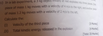 In a lab experiment, a 3 kg object initially at rest explodes into three pieces. One 
plece of mass 1 kg moves with a velocity of 4 m/s to the right, and another piect 
of mass 1.2 kg moves with a velocity of 2 m/s to the left. 
Calculate the: 
(i) Velocity of the third piece [5 Marks] 
(ii) Total kinetic energy released in the explosion [4 Marks] 
[Total: 25 Marks]