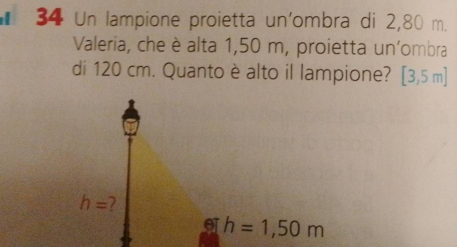 Un lampione proietta un'ombra di 2,80 m. 
Valeria, che è alta 1,50 m, proietta un'ombra 
di 120 cm. Quanto è alto il lampione? [3,5m]
h=
h=1,50m