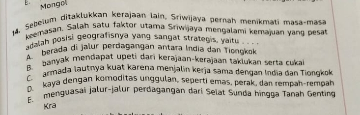 Mongol
14. Sebelum ditaklukkan kerajaan laín, Sriwijaya pernah menikmati masa-masa
keemasan, Salah satu faktor utama Sriwijaya mengalami kemajuan yang pesat
adalah posisi geografisnya yang sangat strategis, yaitu . . . .
A. berada di jalur perdagangan antara India dan Tiongkok
B. banyak mendapat upeti dari kerajaan-kerajaan taklukan serta cukai
C. armada lautnya kuat karena menjalin kerja sama dengan India dan Tiongkok
D. kaya dengan komoditas unggulan, seperti emas, perak, dan rempah-rempah
E. menguasai jalur-jalur perdagangan dari Selat Sunda hingga Tanah Genting
Kra