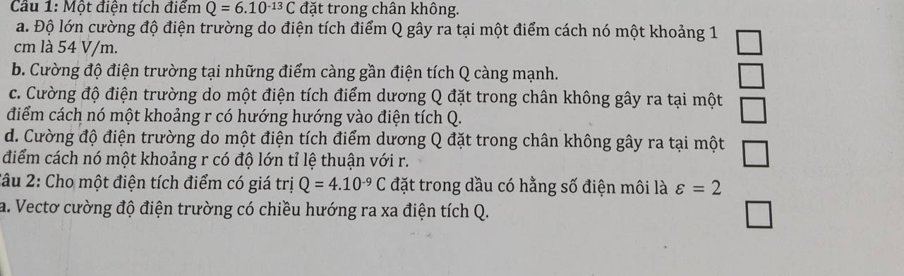 Cầu 1: Một điện tích điểm Q=6.10^(-13)C đặt trong chân không.
a. Độ lớn cường độ điện trường do điện tích điểm Q gây ra tại một điểm cách nó một khoảng 1
cm là 54 V/m.
b. Cường độ điện trường tại những điểm càng gần điện tích Q càng mạnh.
c. Cường độ điện trường do một điện tích điểm dương Q đặt trong chân không gây ra tại một
điểm cách nó một khoảng r có hướng hướng vào điện tích Q.
d. Cường độ điện trường do một điện tích điểm dương Q đặt trong chân không gây ra tại một
điểm cách nó một khoảng r có độ lớn tỉ lệ thuận với r.
2âu 2: Cho một điện tích điểm có giá trị Q=4.10^(-9)C đặt trong dầu có hằng số điện môi là varepsilon =2
a. Vectơ cường độ điện trường có chiều hướng ra xa điện tích Q.