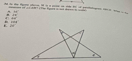 In the figure above, M is a point on side BC of parallelogram ABCD What is te ? (The figure is not drawn to scale)
measure of ∠ CAM
A. 16°
B. 24°
C 64°
D. 104°
E. 20°