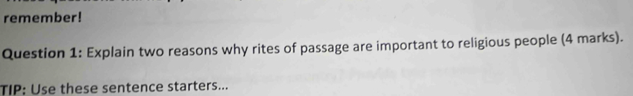 remember! 
Question 1: Explain two reasons why rites of passage are important to religious people (4 marks). 
TIP: Use these sentence starters...