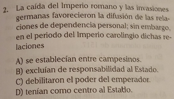 La caída del Imperio romano y las invasiones
germanas favorecieron la difusión de las rela-
ciones de dependencia personal; sin embargo,
en el periodo del Imperio carolingio dichas re-
laciones
A) se establecían entre campesinos.
B) excluían de responsabilidad al Estado.
C) debilitaron el poder del emperador.
D) tenían como centro al Estado.