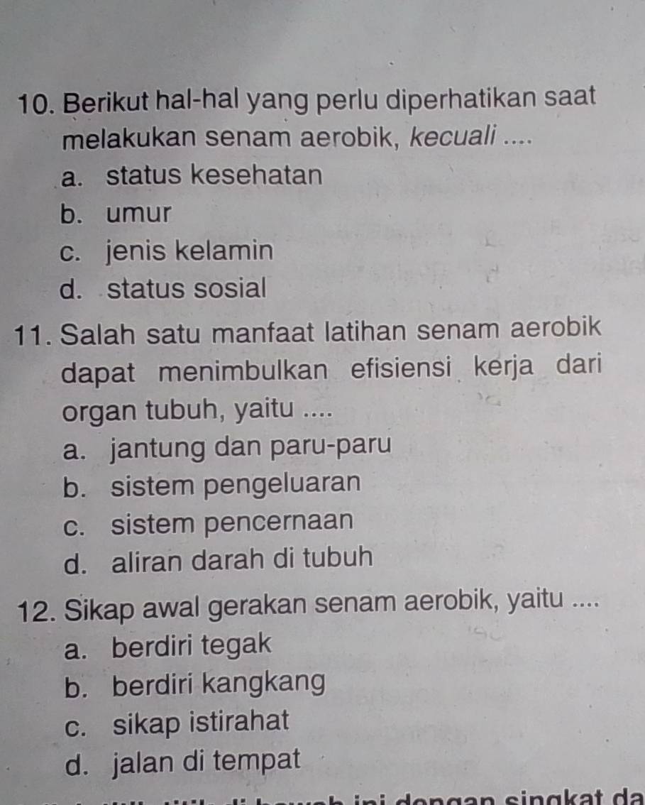 Berikut hal-hal yang perlu diperhatikan saat
melakukan senam aerobik, kecuali ....
a. status kesehatan
b. umur
c. jenis kelamin
d. status sosial
11. Salah satu manfaat latihan senam aerobik
dapat menimbulkan efisiensi kerja dari
organ tubuh, yaitu ....
a. jantung dan paru-paru
b. sistem pengeluaran
c. sistem pencernaan
d. aliran darah di tubuh
12. Sikap awal gerakan senam aerobik, yaitu ....
a. berdiri tegak
b. berdiri kangkang
c. sikap istirahat
d. jalan di tempat