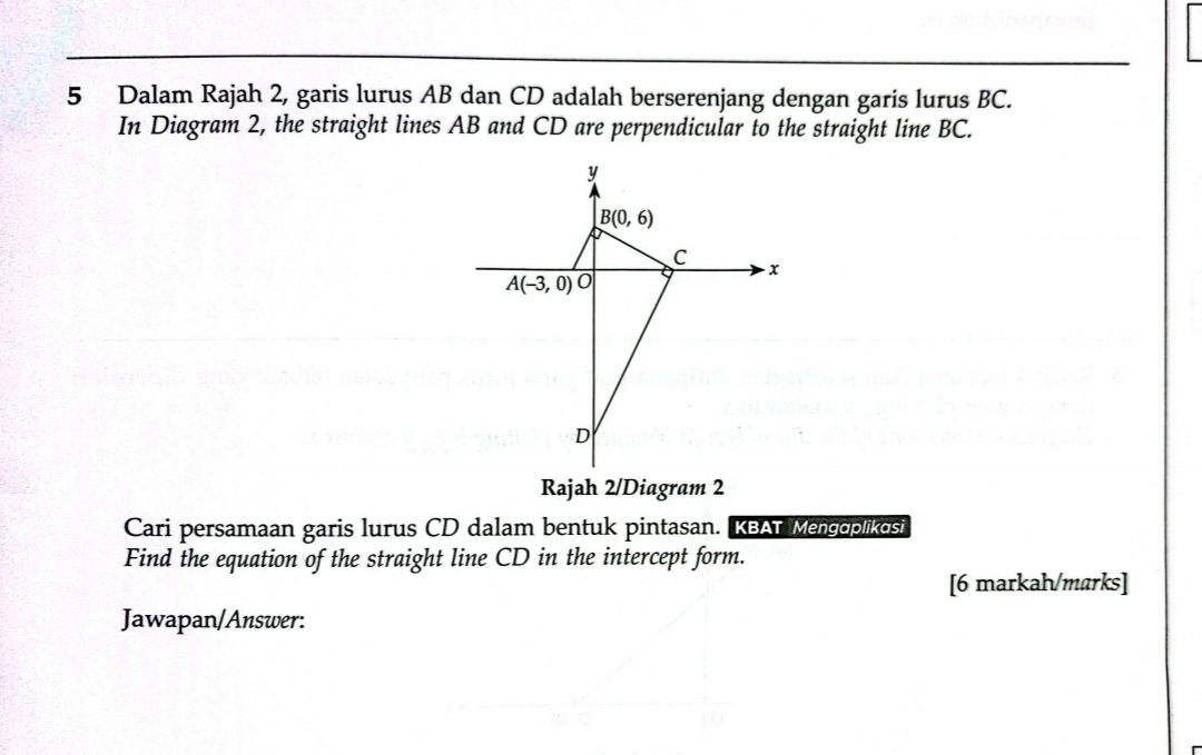 Dalam Rajah 2, garis lurus AB dan CD adalah berserenjang dengan garis lurus BC.
In Diagram 2, the straight lines AB and CD are perpendicular to the straight line BC.
Rajah 2/Diagram 2
Cari persamaan garis lurus CD dalam bentuk pintasan. KBAT Mengoplikosi
Find the equation of the straight line CD in the intercept form.
[6 markah/marks]
Jawapan/Answer: