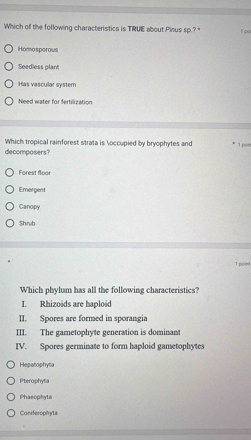 Which of the following characteristics is TRUE about Pinus sp.? * 1 po
Homosporous
Seedless plant
Has vascular system
Need water for fertilization
Which tropical rainforest strata is occupied by bryophytes and 1 poin
decomposers?
Forest floor
Emergent
Canopy
Shrub
1 point
Which phylum has all the following characteristics?
I. Rhizoids are haploid
II. Spores are formed in sporangia
III. The gametophyte generation is dominant
IV. Spores germinate to form haploid gametophytes
Hepatophyta
Pterophyta
Phaeophyta
Coniferophyta