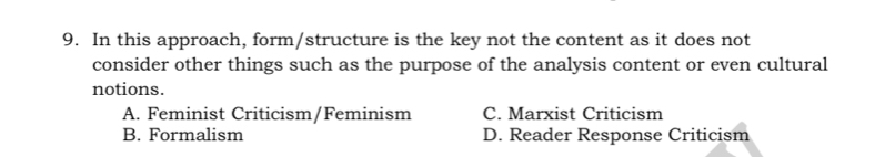 In this approach, form/structure is the key not the content as it does not
consider other things such as the purpose of the analysis content or even cultural
notions.
A. Feminist Criticism/Feminism C. Marxist Criticism
B. Formalism D. Reader Response Criticism