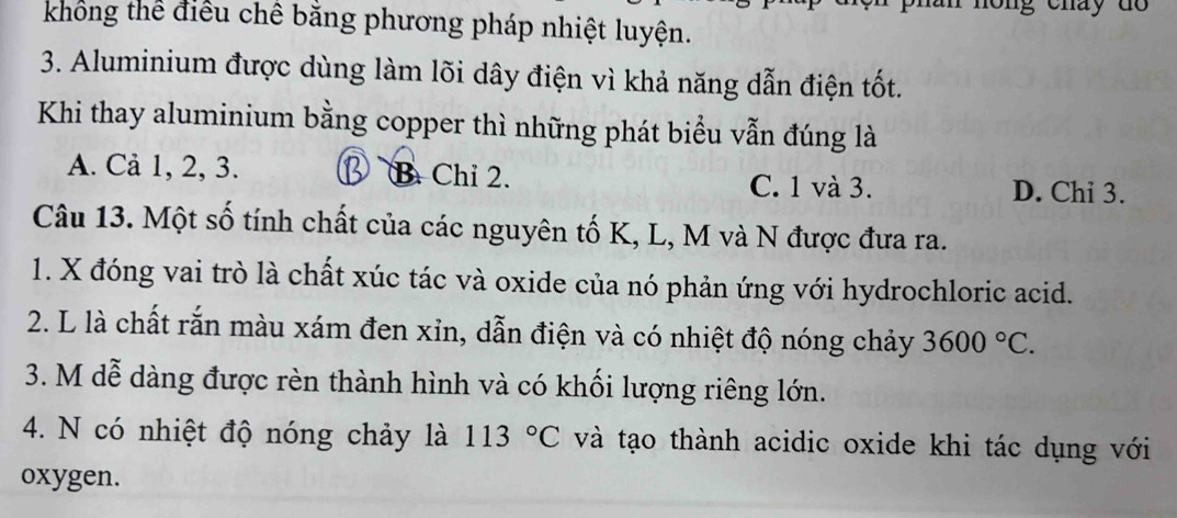 non g cháy d o 
không thể điều chế bằng phương pháp nhiệt luyện.
3. Aluminium được dùng làm lõi dây điện vì khả năng dẫn điện tốt.
Khi thay aluminium bằng copper thì những phát biểu vẫn đúng là
A. Cả 1, 2, 3. B Chỉ 2. C. 1 và 3. D. Chi 3.
Câu 13. Một số tính chất của các nguyên tố K, L, M và N được đưa ra.
1. X đóng vai trò là chất xúc tác và oxide của nó phản ứng với hydrochloric acid.
2. L là chất rắn màu xám đen xỉn, dẫn điện và có nhiệt độ nóng chảy 3600°C. 
3. M dễ dàng được rèn thành hình và có khối lượng riêng lớn.
4. N có nhiệt độ nóng chảy là 113°C và tạo thành acidic oxide khi tác dụng với
oxygen.