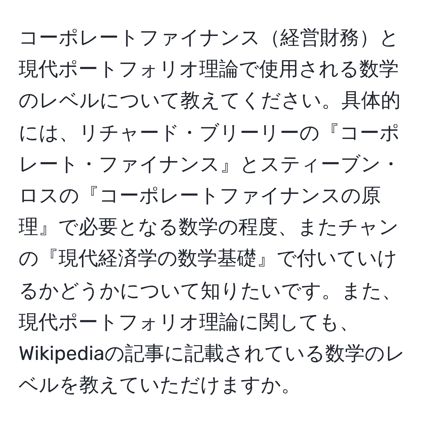 コーポレートファイナンス経営財務と現代ポートフォリオ理論で使用される数学のレベルについて教えてください。具体的には、リチャード・ブリーリーの『コーポレート・ファイナンス』とスティーブン・ロスの『コーポレートファイナンスの原理』で必要となる数学の程度、またチャンの『現代経済学の数学基礎』で付いていけるかどうかについて知りたいです。また、現代ポートフォリオ理論に関しても、Wikipediaの記事に記載されている数学のレベルを教えていただけますか。