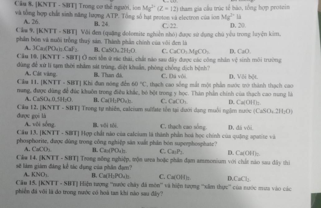 [KNTT - SBT] Trong cơ thể người, ion Mg^(2+)(Z=12) tham gia cầu trúc tế bào, tổng hợp protein
và tổng hợp chất sinh năng lượng ATP. Tổng số hạt proton và electron của ion Mg^(2+)la
A. 26. B. 24. C. 22. D. 20.
Câu 9. [KNTT - SBT] Vôi đen (quặng dolomite nghiền nhỏ) được sử dụng chủ yểu trong luyện kim,
phân bón và nuôi trồng thuỷ sản. Thành phần chính của vôi đen là
A. 3Ca_3(PO_4)_2.CaF_2. B. CaSO_4.2H_2O. C. CaCO_3.MgCO_3. D. CaO.
Câu 10. [KNTT - SBT] Ở nơi tồn ứ rác thải, chất nào sau đây được các công nhân vệ sinh môi trường
dùng đề xử lí tạm thời nhằm sát trùng, diệt khuẩn, phòng chống dịch bệnh?
A. Cát vàng. B. Than đá. C. Đá vôi. D. Vôi bột.
Câu 11. [KNTT - SBT] Khi đun nóng đến 60°C T, thạch cao sống mất một phần nước trở thành thạch cao
nung, được dùng đề đúc khuôn trong điêu khắc, bó bột trong y học. Thàn phần chính của thạch cao nung là
A. CaSO_4.0,5H_2O. B. Ca(H_2PO_4)_2. C. CaCO_3. D. Ca(OH)_2.
Câu 12. [KNTT - SBT] Trong tự nhiên, calcium sulfate tồn tại dưới dạng muối ngậm nước (CaSO_4.2H_2O)
được gọi là
A. vôi sống. B. vôi tôi. C. thạch cao sống. D. đá vôi.
Câu 13. [KNTT - SBT] Hợp chất nào của calcium là thành phần hoá học chính của quặng apatite và
phosphorite, được dùng trong công nghiệp sản xuất phân bón superphosphate?
A. CaCO_3. B. Ca_3(PO_4)_2. C. Ca_3P_2. D. Ca(OH)_2.
Câu 14. [KNTT - SBT] Trong nông nghiệp, trộn urea hoặc phân đạm ammonium với chất nào sau đây thi
sẽ làm giảm đáng kể tác dụng của phân đạm?
A. KNO_3. B. Ca(H_2PO_4)_2. C. Ca(OH)_2. D CaCl_2.
Câu 15. [KNTT - SBT] Hiện tượng “nước chảy đá mòn” và hiện tượng “xâm thực” của nước mưa vào các
phiến đá vôi là do trong nước có hoà tan khí nào sau đây?