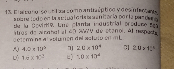 El alcohol se utiliza como antiséptico y desinfectante,
sobre todo en la actual crisis sanitaria por la pandemia
de la Covid19. Una planta industrial produce 500
litros de alcohol al 40 %V/V de etanol. Al respecto
determine el volumen del soluto en mL.
A) 4,0* 10^6 B) 2,0* 10^4 C) 2,0* 10^5
D) 1,5* 10^3 E) 1,0* 10^4