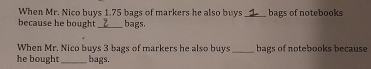 When Mr. Nico buys 1.75 bags of markers he also buys _bags of notebooks 
because he bought bags, 
When Mr. Nico buys 3 bags of markers he also buys _bags of notebooks because 
he bought_ bags.