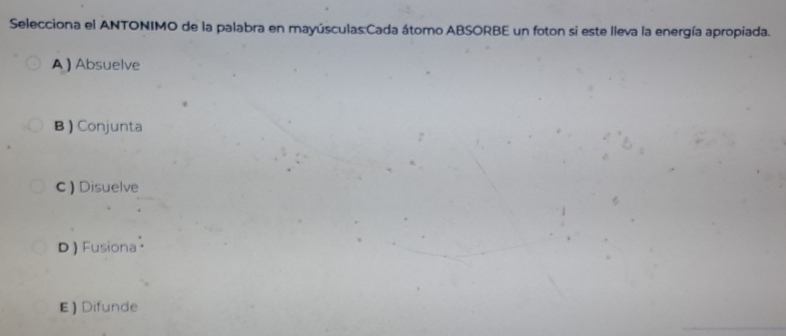 Selecciona el ANTONIMO de la palabra en mayúsculas:Cada átomo ABSORBE un foton si este lleva la energía apropiada.
A ) Absuelve
B ) Conjunta
C ) Disuelve
D ) Fusiona
E) Difunde