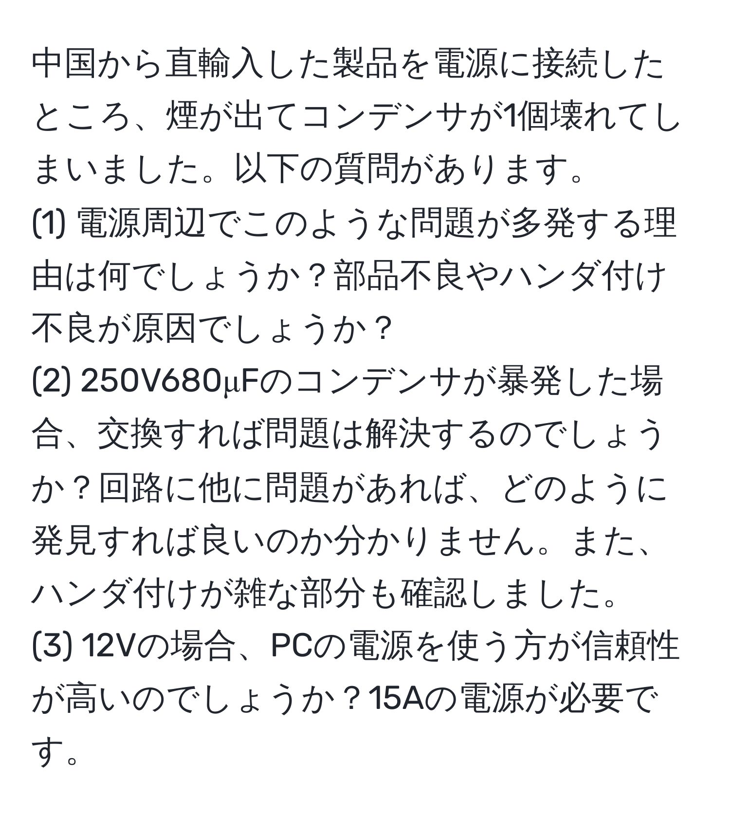 中国から直輸入した製品を電源に接続したところ、煙が出てコンデンサが1個壊れてしまいました。以下の質問があります。
(1) 電源周辺でこのような問題が多発する理由は何でしょうか？部品不良やハンダ付け不良が原因でしょうか？
(2) 250V680μFのコンデンサが暴発した場合、交換すれば問題は解決するのでしょうか？回路に他に問題があれば、どのように発見すれば良いのか分かりません。また、ハンダ付けが雑な部分も確認しました。
(3) 12Vの場合、PCの電源を使う方が信頼性が高いのでしょうか？15Aの電源が必要です。
