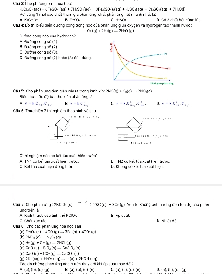 Cho phương trình hoá học:
K_2Cr_2O_7(aq)+6FeSO_4(aq)+7H_2SO_4(aq)to 3Fe_2(SO_4)_3(aq)+K_2SO_4(aq)+Cr_2SO_4(aq)+7H_2O(l)
Với cùng 1 mol các chất tham gia phản ứng, chất phản ứng hết nhanh nhất là:
A. K_2Cr_2O_7. B. FeSO₄. C. H_2SO_4 D. Cả 3 chất hết cùng lúc.
Câu 4: Đồ thị biểu diễn đường cong động học của phản ứng giữa oxygen và hydrogen tạo thành nước :
O_2(g)+2H_2(g)to 2H_2O(g).
Đường cong nào của hydrogen?
A. Đường cong số (1).
B. Đường cong số (2).
C. Đường cong số (3).
D. Đường cong số (2) hoặc (3) đều đúng.
Câu 5: Cho phản ứng đơn giản xảy ra trong bình kín: 2NO(g)+O_2(g)to 2NO_2(g)
Biểu thức tốc độ tức thời của phản ứng là :
A. v=k.C_N0.C_o_2. B. v=k.C_NO_2^2. C. v=k.C_NO_2^2.C_(NO)^2. D. v=k.C_(N0)^2.C_o_2.
Câu 6: Thực hiện 2 thí nghiệm theo hình vẽ sau.
10 m i dd H SO 0. 1M t ū m i d d k 50,0,1M
10m ldd Na,S₂0 , 0.1M t ù m l d d N=,5,0,0.05M
Thínghiệm 1 Thing hiêm 2
Ở thí nghiệm nào có kết tủa xuất hiện trước?
A. TN1 có kết tủa xuất hiện trước. B. TN2 có kết tủa xuất hiện trước.
C. Kết tủa xuất hiện đồng thời. D. Không có kết tủa xuất hiện.
Câu 7: Cho phản ứng : 2KClO_3(s)xrightarrow MnO_3.t^22KCl(s)+3O_2(g). Yếu tố không ảnh hưởng đến tốc độ của phản
ứng trên là :
A. Kích thước các tinh thể KCIO_3. B. Áp suất.
C. Chất xúc tác. D. Nhiệt độ.
Câu 8: Cho các phản ứng hoá học sau
(a) Fe_3O_4(s)+4CO(g)to 3Fe(s)+4CO_2(g)
(b) 2NO_2(g)to N_2O_4(g)
(c) H_2(g)+Cl_2(g)to 2HCl(g)
(d) CaO(s)+SiO_2(s)to CaSiO_3(s)
(e) CaO(s)+CO_2(g)to CaCO_3(s)
(g) 2KI(aq)+H_2O_2(aq)to I_2(s)+2KOH(aq)
Tốc độ những phản ứng nào ở trên thay đổi khi áp suất thay đổi?
A. (a), (b), (c), (g). B. (a), (b (c),(e). C. (a),(c),(d),(e). D. (a),(b),(d),(g).