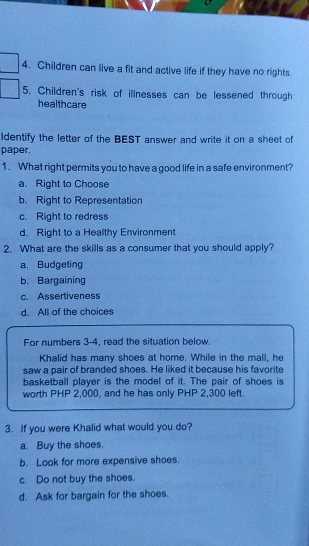 Children can live a fit and active life if they have no rights.
5. Children's risk of illnesses can be lessened through
healthcare
Identify the letter of the BEST answer and write it on a sheet of
paper.
1. What right permits you to have a good life in a safe environment?
a. Right to Choose
b. Right to Representation
c. Right to redress
d. Right to a Healthy Environment
2. What are the skills as a consumer that you should apply?
a. Budgeting
b. Bargaining
c. Assertiveness
d. All of the choices
For numbers 3-4, read the situation below.
Khalid has many shoes at home. While in the mall, he
saw a pair of branded shoes. He liked it because his favorite
basketball player is the model of it. The pair of shoes is
worth PHP 2,000, and he has only PHP 2,300 left.
3. If you were Khalid what would you do?
a. Buy the shoes.
b. Look for more expensive shoes.
c. Do not buy the shoes.
d. Ask for bargain for the shoes.