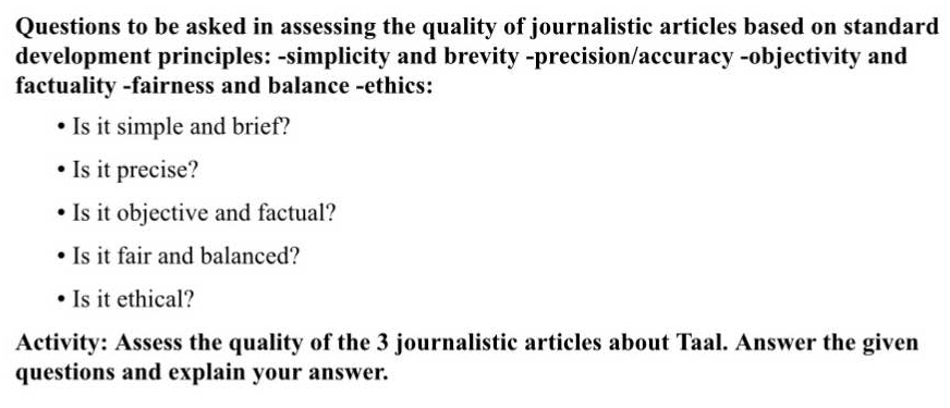 Questions to be asked in assessing the quality of journalistic articles based on standard 
development principles: -simplicity and brevity -precision/accuracy -objectivity and 
factuality -fairness and balance -ethics: 
Is it simple and brief? 
Is it precise? 
Is it objective and factual? 
Is it fair and balanced? 
Is it ethical? 
Activity: Assess the quality of the 3 journalistic articles about Taal. Answer the given 
questions and explain your answer.