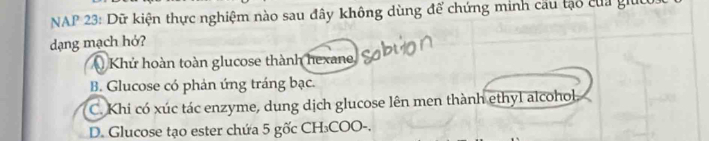 NAP 23: Dữ kiện thực nghiệm nào sau đây không dùng để chứng minh cầu tạo của giúc
dạng mạch hớ?
Khủ hoàn toàn glucose thành hexane
B. Glucose có phản ứng tráng bạc.
C. Khi có xúc tác enzyme, dung dịch glucose lên men thành ethyl alcohol
D. Glucose tạo ester chứa 5 gốc CH₃COO-.