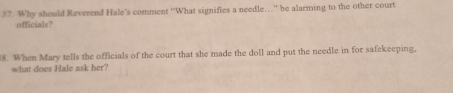 Why should Reverend Hale's comment ''What signifies a needle…'' be alarming to the other court 
officials? 
8. When Mary tells the officials of the court that she made the doll and put the needle in for safekeeping, 
what does Hale ask her?