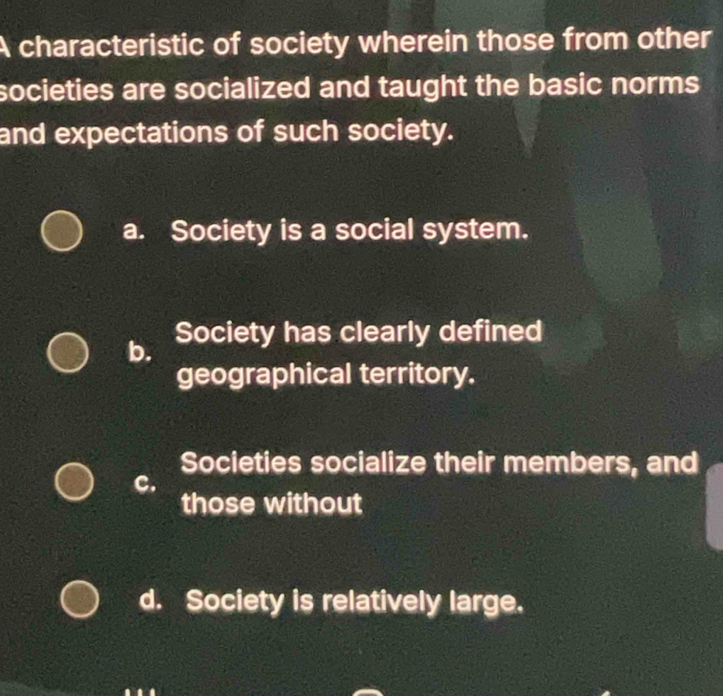 A characteristic of society wherein those from other
societies are socialized and taught the basic norms
and expectations of such society.
a. Society is a social system.
Society has clearly defined
b.
geographical territory.
Societies socialize their members, and
c.
those without
d. Society is relatively large.