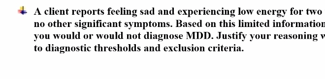 A client reports feeling sad and experiencing low energy for two 
no other significant symptoms. Based on this limited information 
you would or would not diagnose MDD. Justify your reasoning v 
to diagnostic thresholds and exclusion criteria.